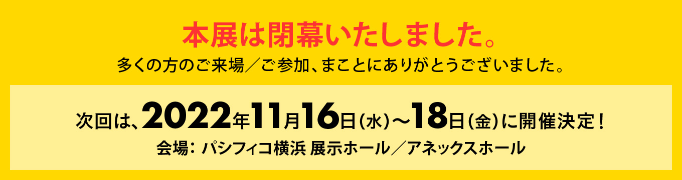 本展は閉幕いたしました。多くの方のご来場／ご参加、まことにありがとうございました。次回は、2022年11月16日（水）〜19日（金）に開催決定！会場：パシフィコ横浜　展示ホール／アネックスホール